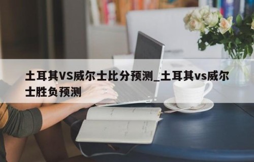 土耳其VS威尔士比分预测_土耳其vs威尔士胜负预测