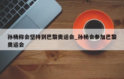孙杨称会坚持到巴黎奥运会_孙杨会参加巴黎奥运会