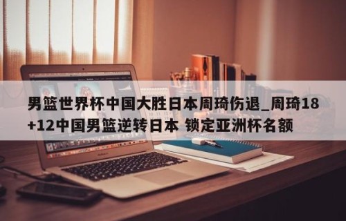 男篮世界杯中国大胜日本周琦伤退_周琦18+12中国男篮逆转日本 锁定亚洲杯名额