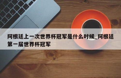 阿根廷上一次世界杯冠军是什么时候_阿根廷第一届世界杯冠军