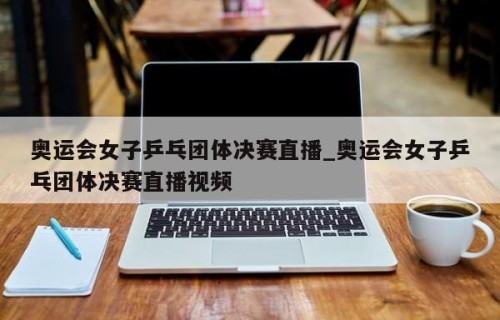 奥运会女子乒乓团体决赛直播_奥运会女子乒乓团体决赛直播视频