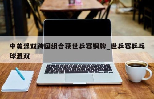 中美混双跨国组合获世乒赛铜牌_世乒赛乒乓球混双