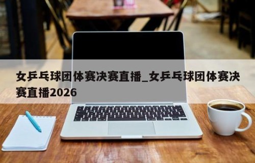女乒乓球团体赛决赛直播_女乒乓球团体赛决赛直播2026