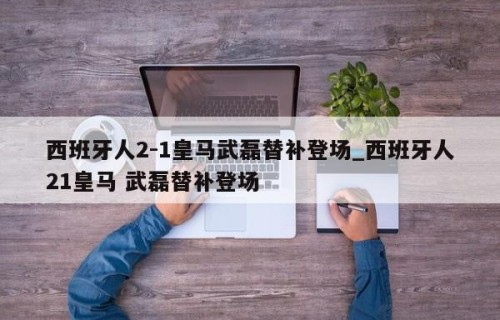 西班牙人2-1皇马武磊替补登场_西班牙人21皇马 武磊替补登场