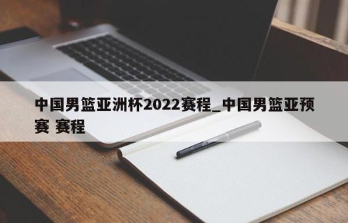 中国男篮亚洲杯2022赛程_中国男篮亚预赛 赛程