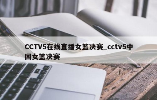 CCTV5在线直播女篮决赛_cctv5中国女篮决赛