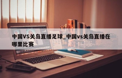 中国VS关岛直播足球_中国vs关岛直播在哪里比赛