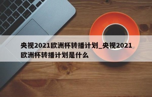 央视2021欧洲杯转播计划_央视2021欧洲杯转播计划是什么