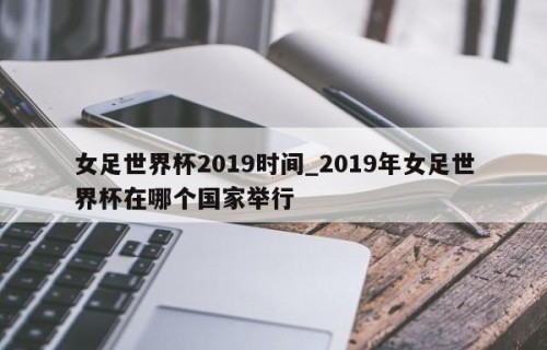 女足世界杯2019时间_2019年女足世界杯在哪个国家举行