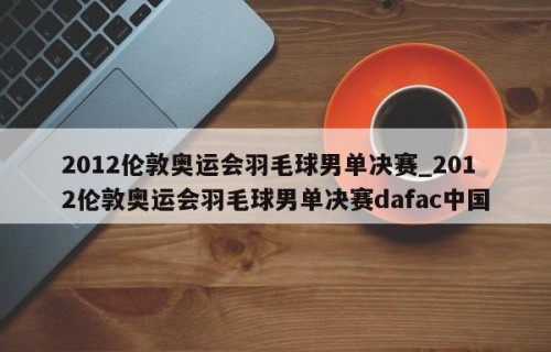 2012伦敦奥运会羽毛球男单决赛_2012伦敦奥运会羽毛球男单决赛dafac中国