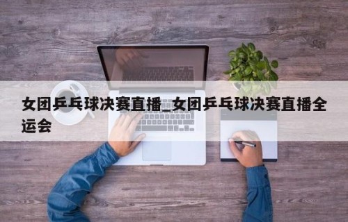 女团乒乓球决赛直播_女团乒乓球决赛直播全运会