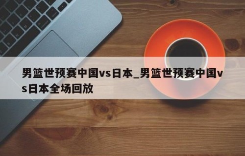 男篮世预赛中国vs日本_男篮世预赛中国vs日本全场回放