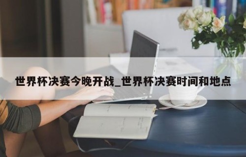 世界杯决赛今晚开战_世界杯决赛时间和地点