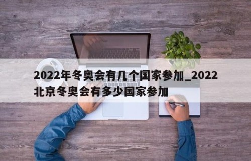2022年冬奥会有几个国家参加_2022北京冬奥会有多少国家参加