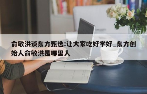 俞敏洪谈东方甄选:让大家吃好学好_东方创始人俞敏洪是哪里人