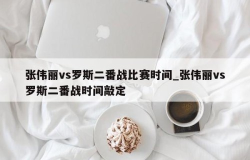 张伟丽vs罗斯二番战比赛时间_张伟丽vs罗斯二番战时间敲定