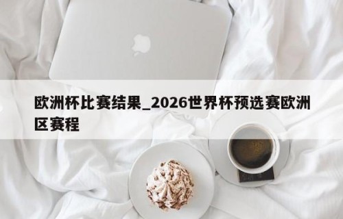 欧洲杯比赛结果_2026世界杯预选赛欧洲区赛程