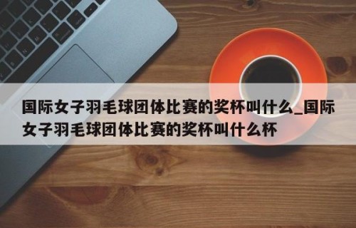 国际女子羽毛球团体比赛的奖杯叫什么_国际女子羽毛球团体比赛的奖杯叫什么杯