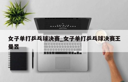 女子单打乒乓球决赛_女子单打乒乓球决赛王曼昱