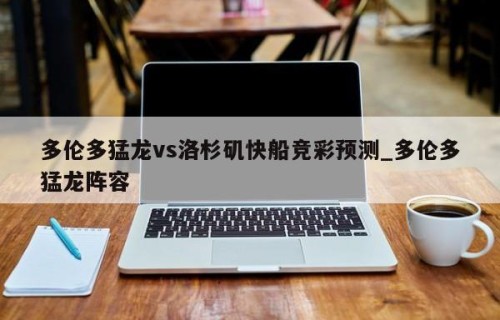 多伦多猛龙vs洛杉矶快船竞彩预测_多伦多猛龙阵容