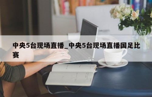 中央5台现场直播_中央5台现场直播国足比赛