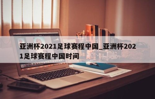亚洲杯2021足球赛程中国_亚洲杯2021足球赛程中国时间