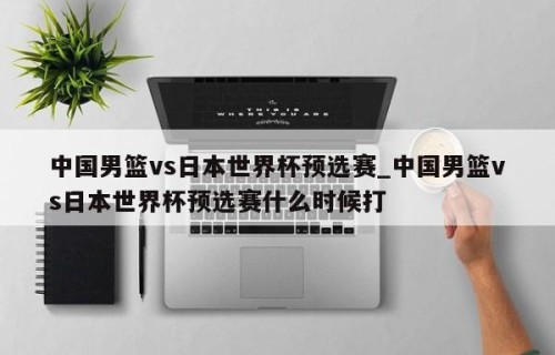 中国男篮vs日本世界杯预选赛_中国男篮vs日本世界杯预选赛什么时候打