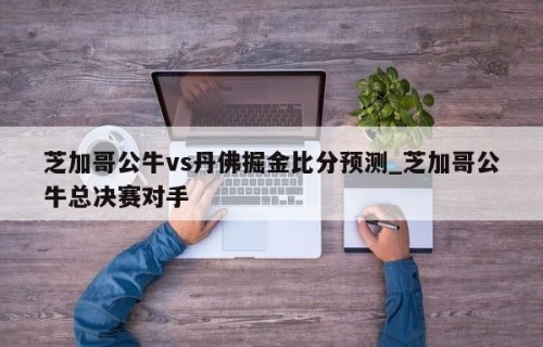 芝加哥公牛vs丹佛掘金比分预测_芝加哥公牛总决赛对手