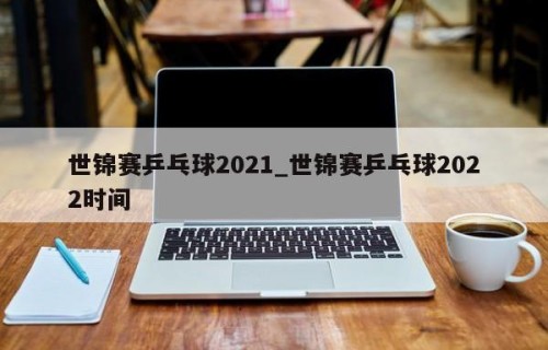 世锦赛乒乓球2021_世锦赛乒乓球2022时间
