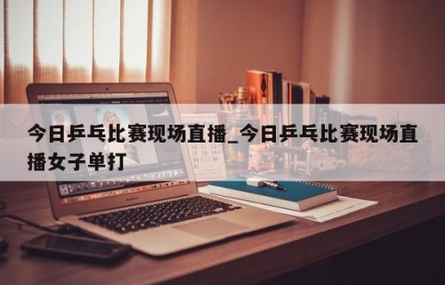 今日乒乓比赛现场直播_今日乒乓比赛现场直播女子单打