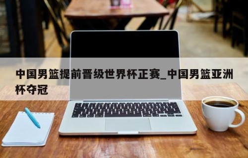 中国男篮提前晋级世界杯正赛_中国男篮亚洲杯夺冠