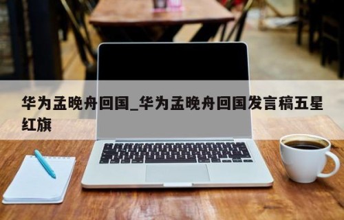 华为孟晚舟回国_华为孟晚舟回国发言稿五星红旗