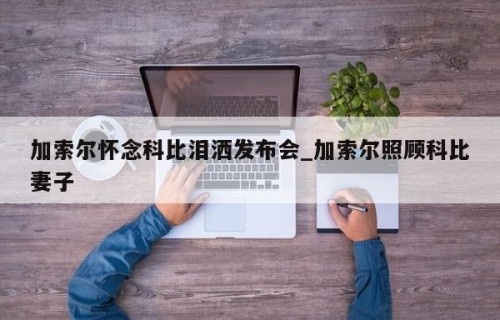 加索尔怀念科比泪洒发布会_加索尔照顾科比妻子