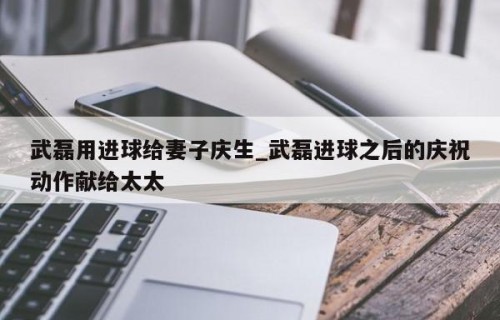 武磊用进球给妻子庆生_武磊进球之后的庆祝动作献给太太