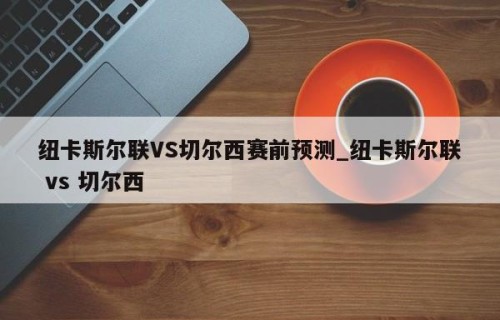 纽卡斯尔联VS切尔西赛前预测_纽卡斯尔联 vs 切尔西