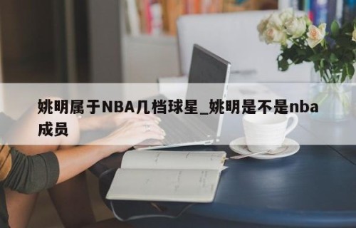 姚明属于NBA几档球星_姚明是不是nba成员