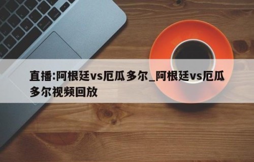 直播:阿根廷vs厄瓜多尔_阿根廷vs厄瓜多尔视频回放