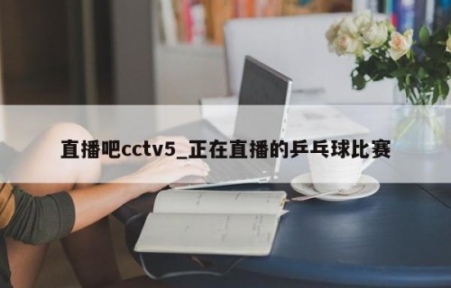 直播吧cctv5_正在直播的乒乓球比赛