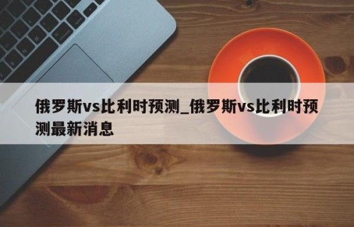 俄罗斯vs比利时预测_俄罗斯vs比利时预测最新消息