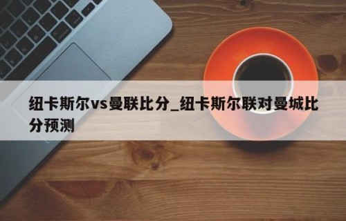 纽卡斯尔vs曼联比分_纽卡斯尔联对曼城比分预测