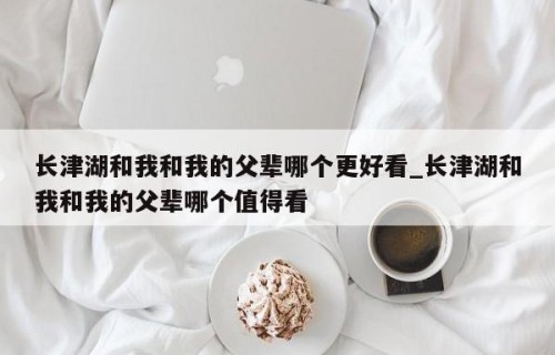 长津湖和我和我的父辈哪个更好看_长津湖和我和我的父辈哪个值得看