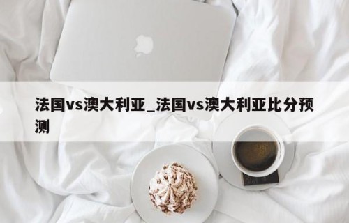 法国vs澳大利亚_法国vs澳大利亚比分预测