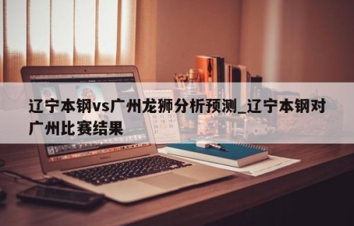 辽宁本钢vs广州龙狮分析预测_辽宁本钢对广州比赛结果