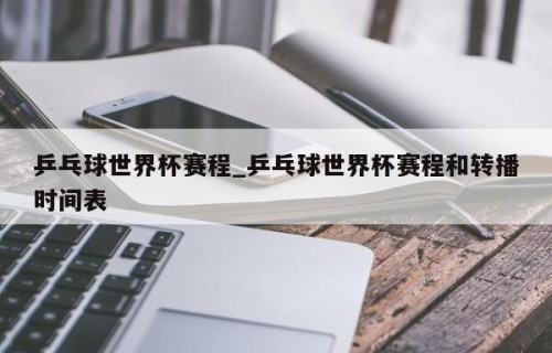 乒乓球世界杯赛程_乒乓球世界杯赛程和转播时间表