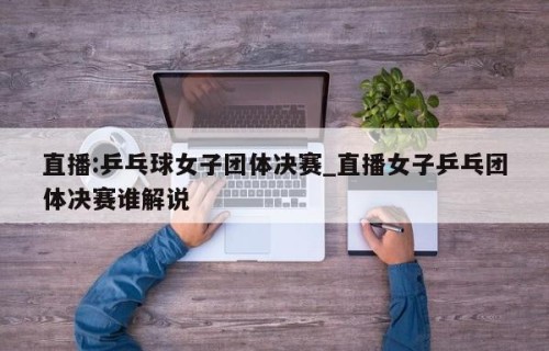 直播:乒乓球女子团体决赛_直播女子乒乓团体决赛谁解说