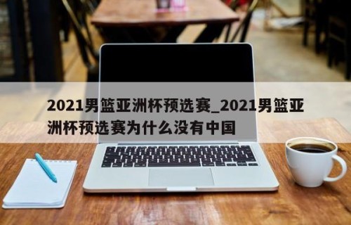 2021男篮亚洲杯预选赛_2021男篮亚洲杯预选赛为什么没有中国