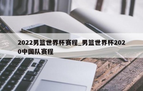 2022男篮世界杯赛程_男篮世界杯2020中国队赛程