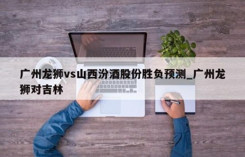 广州龙狮vs山西汾酒股份胜负预测_广州龙狮对吉林