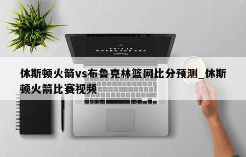 休斯顿火箭vs布鲁克林篮网比分预测_休斯顿火箭比赛视频