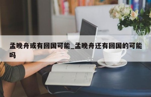 孟晚舟或有回国可能_孟晚舟还有回国的可能吗